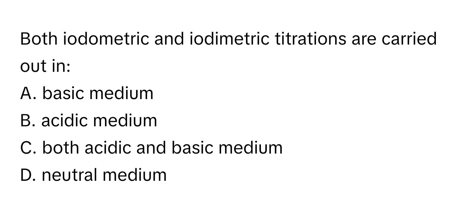 Both iodometric and iodimetric titrations are carried out in: 
A. basic medium 
B. acidic medium 
C. both acidic and basic medium 
D. neutral medium