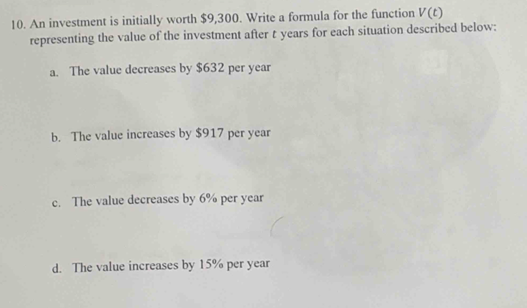 An investment is initially worth $9,300. Write a formula for the function V(t)
representing the value of the investment after t years for each situation described below:
a. The value decreases by $632 per year
b. The value increases by $917 per year
c. The value decreases by 6% per year
d. The value increases by 15% per year