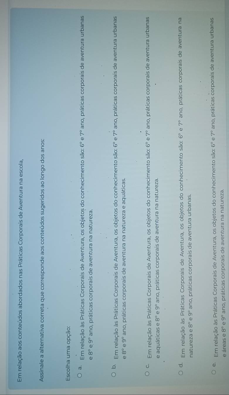 Em relação aos conteúdos abordados nas Práticas Corporais de Aventura na escola,
Assinale a alternativa correta que corresponde aos conteúdos sugeridos ao longo dos anos:
Escolha uma opção:
a. Em relação às Práticas Corporais de Aventura, os objetos do conhecimento são: 6° e 7° ano, práticas corporais de aventura urbanas
e 8° e 9° ano, práticas corporais de aventura na natureza.
b. Em relação às Práticas Corporais de Aventura, os objetos do conhecimento são: 6° e 7° ano, práticas corporais de aventura urbanas
e 8° e 9° ano, práticas corporais de aventura na natureza e aquáticas.
Em relação às Práticas Corporais de Aventura, os objetos do conhecimento são: 6° e 7° ano, práticas corporais de aventura urbanas
e aquáticas e 8° e 9° ano, práticas corporais de aventura na natureza.
d. Em relação às Práticas Corporais de Aventura, os objetos do conhecimento são: 6° e 7° ano, práticas corporais de aventura na
natureza e 8° e 9° ano, práticas corporais de aventura urbanas.
e. Em relação às Práticas Corporais de Aventura, os objetos do conhecimento são: 6° e 7° ano, práticas corporais de aventura urbanas
e áreas e 8° e 9° ano, práticas corporais de aventura na natureza.