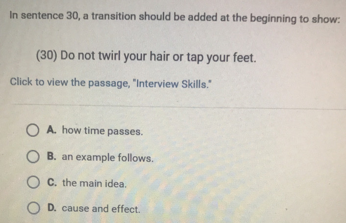 In sentence 30, a transition should be added at the beginning to show:
(30) Do not twirl your hair or tap your feet.
Click to view the passage, "Interview Skills."
A. how time passes.
B. an example follows.
C. the main idea.
D. cause and effect.