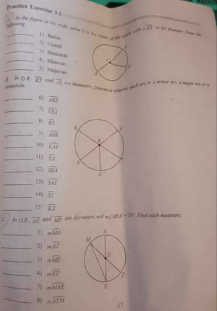 Practice Exercise 3.1
following
overline AB
_A. In the figure at the right, point O is the center of the circle with as the diameter. Name the
1)Radius
_2) Central
_3 Semicircle
_4) Minor arc
_5) Major arc 
B. In odot R overline KT and
semicircle. overline AS are diameters. Determine whether each arc is a minor arc, a major arc or a
_6) widehat AKS
_7) widehat TEA
_8) widehat KS
_9) widehat ASK
_10) widehat KAT
_11) widehat EA
_12) widehat SEA
_13) widehat SAT
_14) widehat ST
_15) widehat KE
C.  In odot S,overline AE and overline MT are diameters and m∠ MSA=30° Find each measure.
_1) mwidehat MA
_2) mwidehat AT
_3) mwidehat ME
_4) mwidehat ET
_5) mwidehat MAE
_6) mwidehat ATM
17