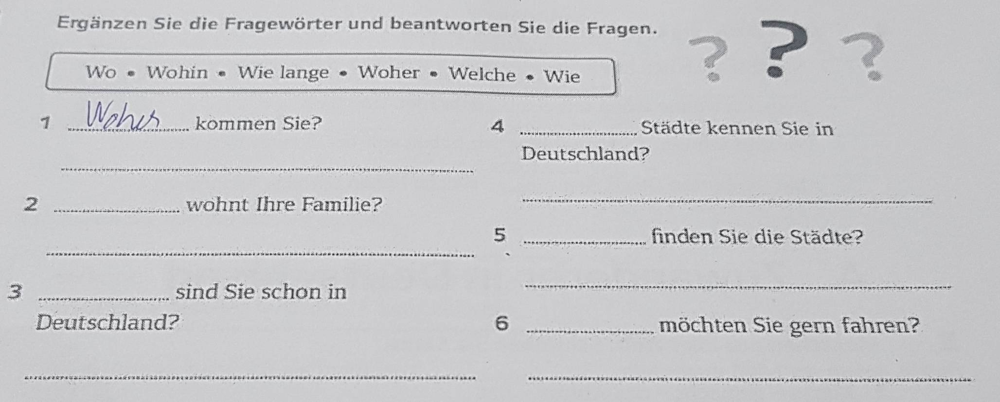 Ergänzen Sie die Fragewörter und beantworten Sie die Fragen. 
Wo • Wohin • Wie lange • Woher • Welche • Wie 
? ? ? 
1 _kommen Sie? 4 _Städte kennen Sie in 
_ 
Deutschland? 
2 _wohnt Ihre Familie? 
_ 
_ 
5 _finden Sie die Städte? 
3 _sind Sie schon in 
_ 
Deutschland? 6 _möchten Sie gern fahren? 
_ 
_