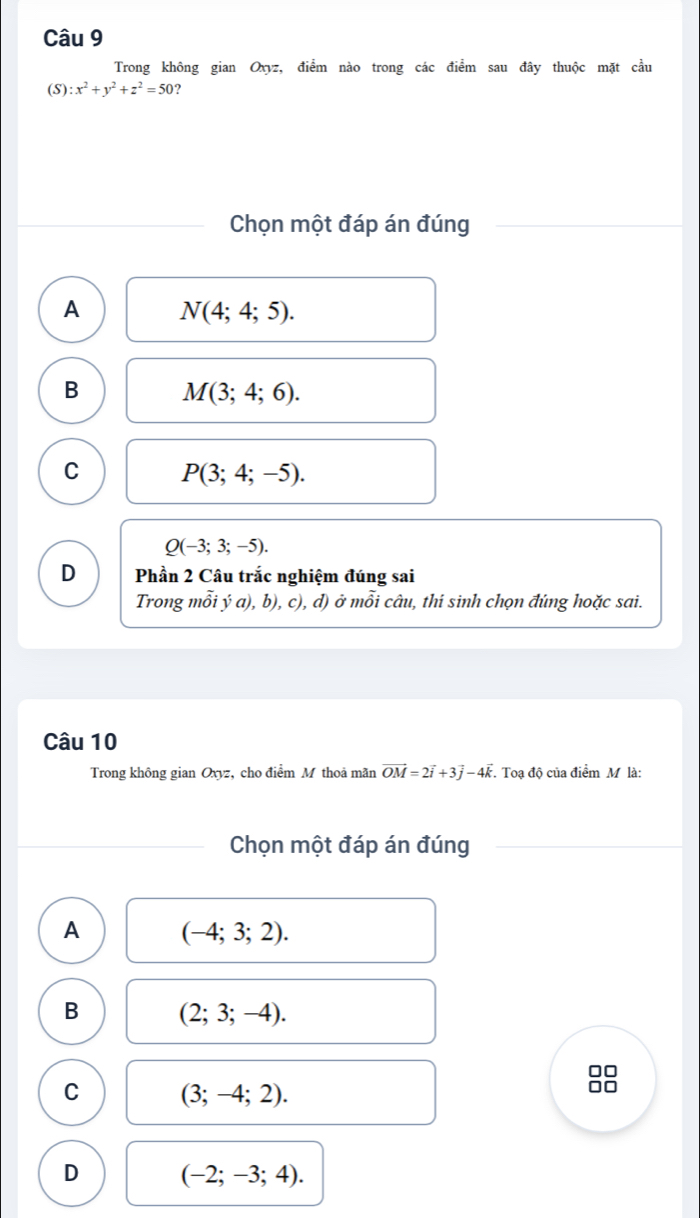 Trong không gian Oxyz, điểm nào trong các điểm sau đây thuộc mặt cầu
(S) :x^2+y^2+z^2=50 ?
Chọn một đáp án đúng
A N(4;4;5).
B M(3;4;6).
C P(3;4;-5).
Q(-3;3;-5). 
D Phần 2 Câu trắc nghiệm đúng sai
Trong mỗi ý a), b), c), d) ở mỗi câu, thi sinh chọn đúng hoặc sai.
Câu 10
Trong không gian Oxyz, cho điểm M thoả mãn vector OM=2vector i+3vector j-4vector k. Toạ độ của điểm M là:
Chọn một đáp án đúng
A (-4;3;2).
B (2;3;-4). 
□□
C (3;-4;2).
D (-2;-3;4).