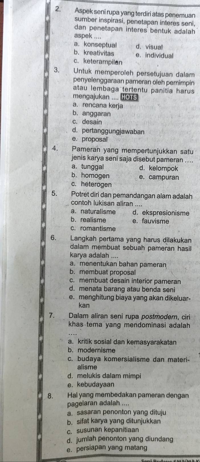 Aspek seni rupa yang terdiri atas penemuan
sumber inspirasi, penetapan interes seni,
dan penetapan interes bentuk adalah 
aspek ....
a. konseptual d. visual
b. kreativitas e. individual
c. keterampilan
3. Untuk memperoleh persetujuan dalam
penyelenggaraan pameran oleh pemimpin
atau lembaga tertentu panitia harus
mengajukan .... HOTS
a. rencana kerja
b. anggaran
c. desain
d. pertanggungjawaban
e. proposal
4. Pameran yang mempertunjukkan satu
jenis karya seni saja disebut pameran ....
a. tunggal d. kelompok
b. homogen e. campuran
c. heterogen
5. Potret diri dan pemandangan alam adalah
contoh lukisan aliran ....
a. naturalisme d. ekspresionisme
b. realisme e. fauvisme
c. romantisme
6. Langkah pertama yang harus dilakukan
dalam membuat sebuah pameran hasil 
karya adalah ....
a. menentukan bahan pameran
b. membuat proposal
c. membuat desain interior pameran
d. menata barang atau benda seni
e. menghitung biaya yang akan dikeluar-
kan
7. Dalam aliran seni rupa postmodern, ciri
khas tema yang mendominasi adalah
a. kritik sosial dan kemasyarakatan
b. modernisme
c. budaya komersialisme dan materi-
alisme
d. melukis dalam mimpi
e. kebudayaan
8. Hal yang membedakan pameran dengan
pagelaran adalah ....
a. sasaran penonton yang dituju
b. sifat karya yang ditunjukkan
c. susunan kepanitiaan
d. jumlah penonton yang diundang
e. persiapan yang matang