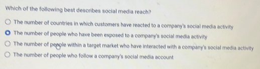 Which of the following best describes social media reach?
The number of countries in which customers have reacted to a company's social media activity
The number of people who have been exposed to a company's social media activity
The number of people within a target market who have interacted with a company's social media activity
The number of people who follow a company's social media account