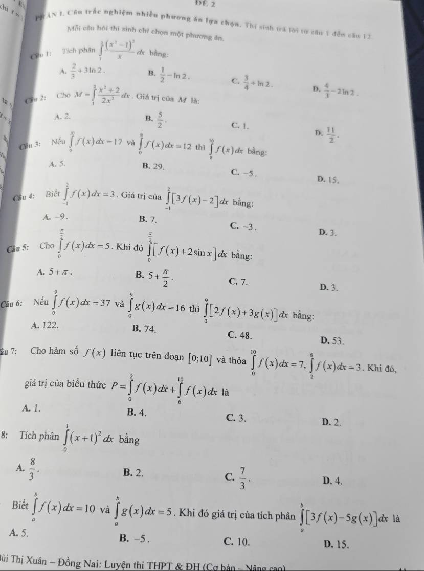 DE 2
hi ǐs PHAN I. Câu trấc nghiệm nhiều phương ăn lựa chọn. Thí sinh trá lời từ câu 1 đến câu 12
Mỗi câu hỏi thi sinh chỉ chọn một phương án.
Ciu 1: Tích phân ∈tlimits _1^(3frac (x^2)-1)^2x dx bằng:
A.  2/3 +3ln 2. B.  1/2 -ln 2. C.  3/4 +ln 2. D.  4/3 -2ln 2.
ta 
Chu 2: Cho M=∈tlimits _1^(2frac x^2)+22x^2dx. Giá trị của M là:
A. 2. B.  5/2 · C. 1.
D.  11/2 .
Cầu 3: Nếu ∈tlimits _0^((10)f(x)dx=17 và ∈tlimits _0^8f(x)dx=12 thì ∈tlimits _8^(10)f(x) dx bàng:
A. 5.
B. 29. C. -5 . D. 15.
Cầu 4: Biết ∈tlimits _(-1)^2f(x)dx=3. Giá trị của ∈tlimits _(-1)^2[3f(x)-2] & bằng:
A. -9.
B. 7. C. -3 .
D. 3.
Câu 5: Cho ∈tlimits _0^(frac π)2)f(x)dx=5. Khi đó ∈tlimits _0^((frac π)2)[f(x)+2sin x]d x bằng:
A. 5+π .
B. 5+ π /2 .
C. 7. D. 3.
Cầu 6: Nếu ∈tlimits _0^(9f(x)dx=37 và ∈tlimits _0^9g(x)dx=16 thì ∈tlimits _0^9[2f(x)+3g(x)]dx r bằng:
A. 122.
B. 74. C. 48. D. 53.
âu 7: Cho hàm số f(x) liên tục trên đoạn [0;10] và thỏa ∈tlimits _0^(10)f(x)dx=7,∈tlimits _2^6f(x)dx=3. Khi đó,
giá trị của biểu thức P=∈tlimits _0^2f(x)dx+∈tlimits _6^(10)f(x)dx : là
A. 1. B. 4. C. 3. D. 2.
8: Tích phân ∈tlimits _0^1(x+1)^2)dx bằng
A.  8/3 . B. 2. C.  7/3 . D. 4.
Biết ∈tlimits _a^bf(x)dx=10 và ∈tlimits _a^bg(x)dx=5. Khi đó giá trị của tích phân ∈tlimits _a^b[3f(x)-5g(x)]d lx là
A. 5. B. −5 . C. 10.
D. 15.
Sùi Thị Xuân - Đồng Nai: Luyện thi THPT & ĐH (Cơ bản - Nâng cao)