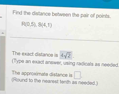 Find the distance between the pair of points.
R(0,5), S(4,1)
The exact distance is 4sqrt(2). 
(Type an exact answer, using radicals as needed. 
The approximate distance is □. 
(Round to the nearest tenth as needed.)