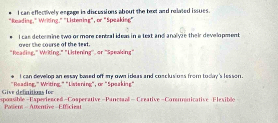 can effectively engage in discussions about the text and related issues.
"Reading," Writing," "Listening", or "Speaking"
I can determine two or more central ideas in a text and analyze their development
over the course of the text.
"Reading," Writing," "Listening", or "Speaking"
I can develop an essay based off my own ideas and conclusions from today's lesson.
"Reading," Writing," "Listening', or "Speaking"
Give definitions for
sponsible -Experienced -Cooperative -Punctual - Creative -Communicative -Flexible -
Patient - Attentive -Efficient