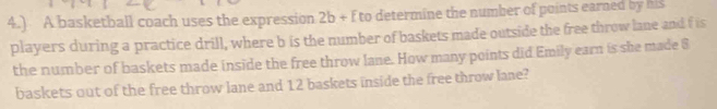 4.) A basketball coach uses the expression 2b + f to determine the number of points earned by his 
players during a practice drill, where b is the number of baskets made outside the free throw lane and f is 
the number of baskets made inside the free throw lane. How many points did Emily earn is she made $
baskets out of the free throw lane and 12 baskets inside the free throw lane?