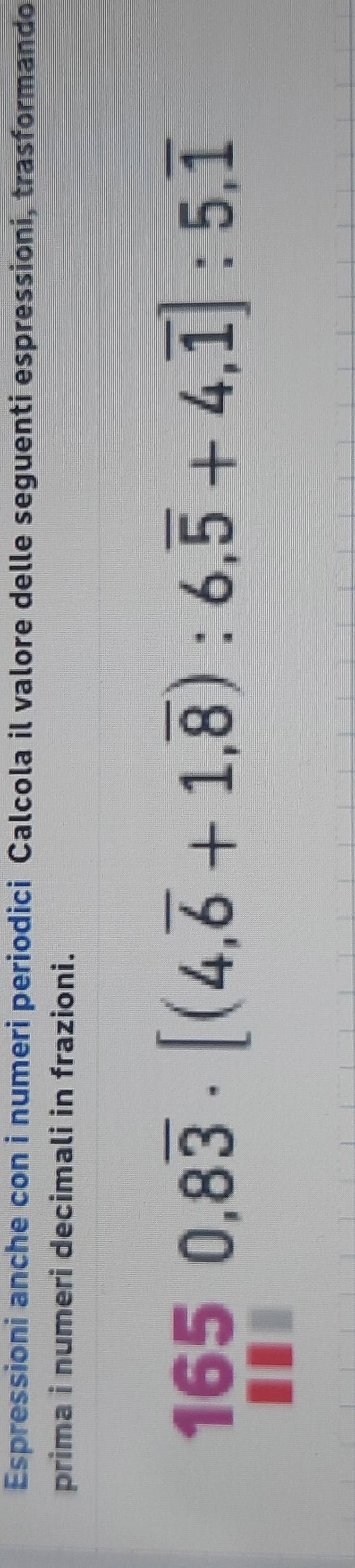 Espressioni anche con i numeri periodici Calcola il valore delle seguenti espressioni, trasformando 
prima i numeri decimali in frazioni. 
165 0,8overline 3· [(4,overline 6+1,overline 8):6,overline 5+4,overline 1]:5,overline 1