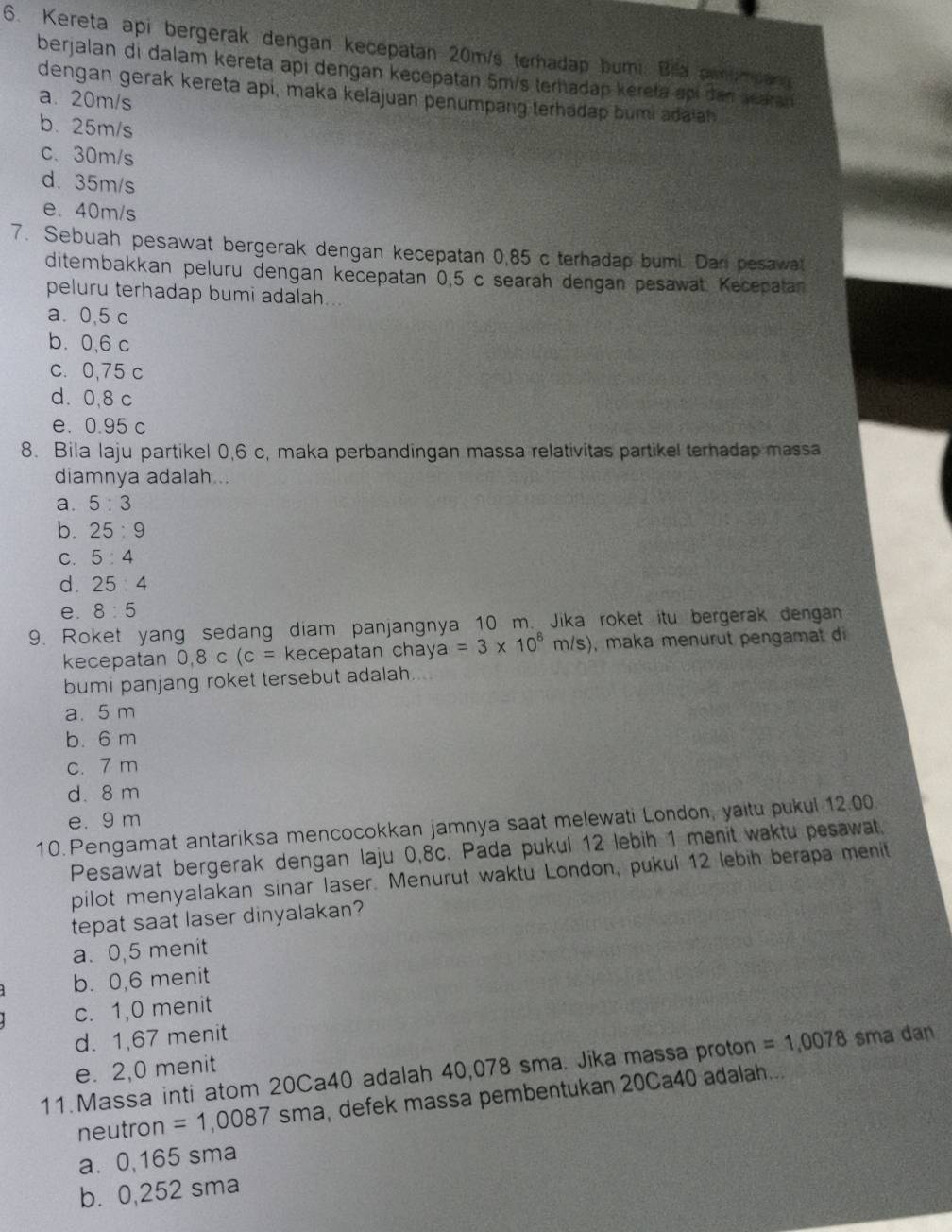 Kereta api bergerak dengan kecepatan 20m/s terhadap bumi. Bia anampan
berjalan di dalam kereta api dengan kecepatan 5m/s terhadap kereta api dan waran
dengan gerak kereta api, maka kelajuan penumpang terhadap bumi adaiah
a. 20m/s
b. 25m/s
c、 30m/s
d. 35m/s
e. 40m/s
7. Sebuah pesawat bergerak dengan kecepatan 0,85 c terhadap bumi. Dan pesawat
ditembakkan peluru dengan kecepatan 0,5 c searah dengan pesawat. Kecepatan
peluru terhadap bumi adalah...
a. 0,5 c
b. 0,6 c
c. 0,75 c
d. 0,8 c
e. 0.95 c
8. Bila laju partikel 0,6 c, maka perbandingan massa relativitas partikel terhadap massa
diamnya adalah...
a. 5:3
b. 25:9
C. 5:4
d. 25:4
e. 8:5
9. Roket yang sedang diam panjangnya 10 m. Jika roket itu bergerak dengan
kecepatan 0,8 C (c= kecepatan chay a=3* 10^8m/s) , maka menurut pengamat di
bumi panjang roket tersebut adalah
a. 5 m
b. 6 m
c. 7 m
d. 8 m
e. 9 m
10. Pengamat antariksa mencocokkan jamnya saat melewati London, yaitu pukul 12.00
Pesawat bergerak dengan laju 0,8c. Pada pukul 12 lebih 1 menit waktu pesawat
pilot menyalakan sinar laser. Menurut waktu London, pukul 12 lebih berapa menit
tepat saat laser dinyalakan?
a. 0,5 menit
b. 0,6 menit
c. 1,0 menit
d. 1,67 menit
11.Massa inti atom 20Ca40 adalah 40,078 sma. Jika massa proton =1,0078 sma dan
e. 2,0 menit
neutron =1,0087 sma, defek massa pembentukan 20Ca40 adalah...
a. 0,165 sma
b. 0,252 sma