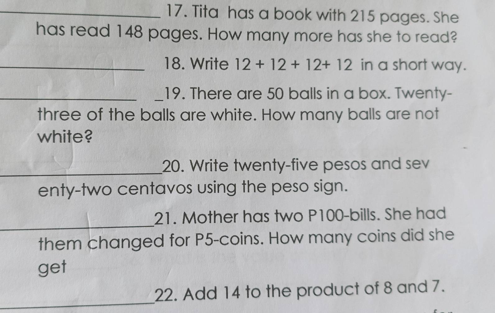 Tita has a book with 215 pages. She 
has read 148 pages. How many more has she to read? 
_18. Write 12+12+12+12 in a short way. 
__19. There are 50 balls in a box. Twenty- 
three of the balls are white. How many balls are not 
white? 
_20. Write twenty-five pesos and sev 
enty-two centavos using the peso sign. 
_ 
21. Mother has two P100 -bills. She had 
them changed for P5 -coins. How many coins did she 
get 
_ 
22. Add 14 to the product of 8 and 7.