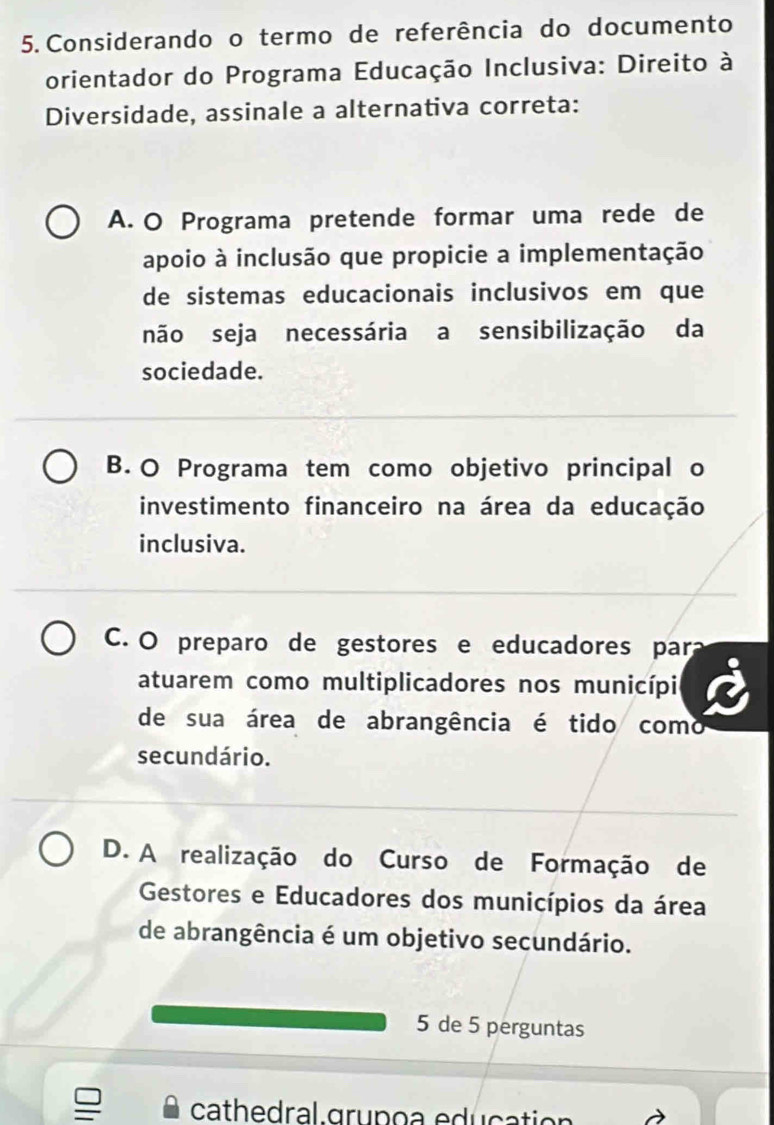 Considerando o termo de referência do documento
orientador do Programa Educação Inclusiva: Direito à
Diversidade, assinale a alternativa correta:
A. O Programa pretende formar uma rede de
apoio à inclusão que propicie a implementação
de sistemas educacionais inclusivos em que
não seja necessária a sensibilização da
sociedade.
B. O Programa tem como objetivo principal o
investimento financeiro na área da educação
inclusiva.
C. O preparo de gestores e educadores para
atuarem como multiplicadores nos municípi
de sua área de abrangência é tido como
secundário.
D. A realização do Curso de Formação de
Gestores e Educadores dos municípios da área
de abrangência é um objetivo secundário.
5 de 5 perguntas
cathedral grupoa education