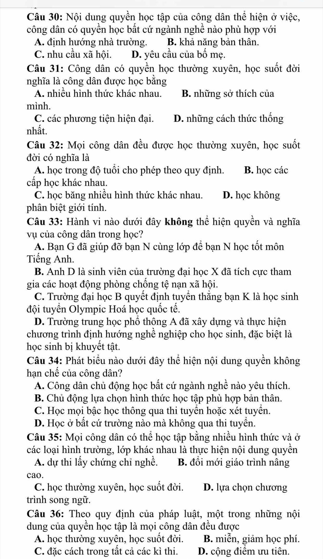 Nội dung quyền học tập của công dân thể hiện ở việc,
công dân có quyền học bất cứ ngành nghề nào phù hợp với
A. định hướng nhà trường. B. khả năng bản thân.
C. nhu cầu xã hội. D. yêu cầu của bố mẹ.
Câu 31: Công dân có quyền học thường xuyên, học suốt đời
nghĩa là công dân được học bằng
A. nhiều hình thức khác nhau. B. những sở thích của
mình.
C. các phương tiện hiện đại. D. những cách thức thống
nhất.
Câu 32: Mọi công dân đều được học thường xuyên, học suốt
đời có nghĩa là
A. học trong độ tuổi cho phép theo quy định. B. học các
cấp học khác nhau.
C. học băng nhiều hình thức khác nhau. D. học không
phân biệt giới tính.
Câu 33: Hành vi nào dưới đây không thể hiện quyền và nghĩa
vụ của công dân trong học?
A. Bạn G đã giúp đỡ bạn N cùng lớp để bạn N học tốt môn
Tiếng Anh.
B. Anh D là sinh viên của trường đại học X đã tích cực tham
gia các hoạt động phòng chống tệ nạn xã hội.
C. Trường đại học B quyết định tuyền thăng bạn K là học sinh
đội tuyển Olympic Hoá học quốc tế.
D. Trường trung học phổ thông A đã xây dựng và thực hiện
chương trình định hướng nghề nghiệp cho học sinh, đặc biệt là
học sinh bị khuyết tật.
Câu 34: Phát biểu nào dưới đây thể hiện nội dung quyền không
hạn chế của công dân?
A. Công dân chủ động học bất cứ ngành nghề nào yêu thích.
B. Chủ động lựa chọn hình thức học tập phù hợp bản thân.
C. Học mọi bậc học thông qua thi tuyền hoặc xét tuyền.
D. Học ở bất cứ trường nào mà không qua thi tuyển.
Câu 35: Mọi công dân có thể học tập bằng nhiều hình thức và ở
các loại hình trường, lớp khác nhau là thực hiện nội dung quyền
A. dự thi lấy chứng chỉ nghề. B. đổi mới giáo trình nâng
cao.
C. học thường xuyên, học suốt đời. D. lựa chọn chương
trình song ngữ.
Câu 36: Theo quy định của pháp luật, một trong những nội
dung của quyền học tập là mọi công dân đều được
A. học thường xuyên, học suốt đời. B. miễn, giảm học phí.
C. đặc cách trong tất cả các kì thi. D. cộng điểm ưu tiên.