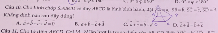 0≤ varphi ≤ 180 C. 0°≤ varphi ≤ 90° D. 0° <180°
Câu 10. Cho hình chóp S. ABCD có đáy ABCD là hình bình hành, vector SA=vector a, vector SB=vector b, vector SC=vector c, vector SD=vector d. 
Khẳng định nào sau đây đúng?
A. vector a+vector b+vector c+vector d=vector 0 B. vector a+vector b=vector c+vector d C. a+c=b+d vector a+vector d=vector b+vector c
Câu 11. Cho tự diện ABCD, Gọi M. N lần lượt là trung điểm của AB, CD Bi vector MNI⊥ vector AD,vector DC)