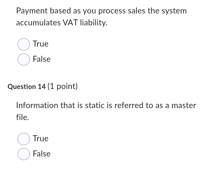 Payment based as you process sales the system
accumulates VAT liability.
True
False
Question 14 (1 point)
Information that is static is referred to as a master
file.
True
False