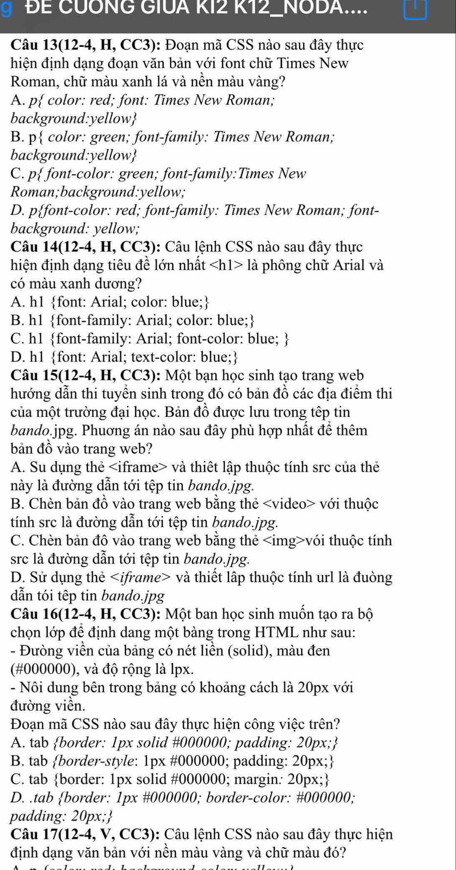 ĐE CUÔNG GIUA KI2 K12_NODA....
Câu 13(12-4,H,CC3) 0: Đoạn mã CSS nào sau đây thực
hiện định dạng đoạn văn bản với font chữ Times New
Roman, chữ màu xanh lá và nền màu vàng?
A. p color: red; font: Times New Roman;
background:yellow
B. p color: green; font-family: Times New Roman;
background:yellow
C. p font-color: green; font-family:Times New
Roman;background:yellow;
D. pfont-color: red; font-family: Times New Roman; font-
background: yellow;
Câu 14(12-4,H,CC3) : Câu lệnh CSS nào sau đây thực
hiện định dạng tiêu đề lớn nhất la phông chữ Arial và
có màu xanh dương?
A. h1 font: Arial; color: blue;
B. h1 font-family: Arial; color: blue;
C. h1 font-family: Arial; font-color: blue; 
D. h1 font: Arial; text-color: blue;
Câu 15( 12-4,H,CC3 ): Một bạn học sinh tạo trang web
hướng dẫn thi tuyền sinh trong đó có bản đồ các địa điểm thi
của một trường đại học. Bản đồ được lưu trong têp tin
bando.jpg. Phuơng án nào sau đây phù hợp nhất để thêm
bản đồ vào trang web?
A. Su dụng thẻ và thiết lập thuộc tính src của thẻ
này là đường dẫn tới tệp tin bando.jpg.
B. Chèn bản đồ vào trang web bằng thẻ với thuộc
tính src là đường dẫn tới tệp tin bando.jpg.
C. Chèn bản đô vào trang web bằng thẻ vói thuộc tính
src là đường dẫn tới tệp tin bando.jpg.
D. Sử dụng thẻ và thiết lập thuộc tính url là đuòng
dẫn tói têp tin bando.jpg
Câu 16(12-4,H,C CC3): Một ban học sinh muốn tạo ra bộ
chọn lớp để định dang một bàng trong HTML như sau:
- Đưòng viền của bảng có nét liền (solid), màu đen
(#000000), và độ rộng là lpx.
- Nôi dung bên trong bảng có khoảng cách là 20px với
đường viền.
Đoạn mã CSS nào sau đây thực hiện công việc trên?
A. tab border: 1px solid #000000; padding: 20px;
B. tab border-style: 1px #000000; padding: 20px;
C. tab border: 1px solid #000000; margin: 20px;
D. .tab border: 1px #000000; border-color: #000000;
padding: 20px;
Câu 17(12-4 , V, CC3): Câu lệnh CSS nào sau đây thực hiện
định dạng văn bản với nền màu vàng và chữ màu đó?