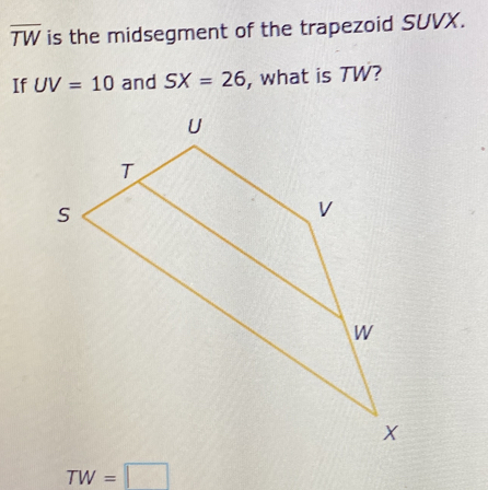 overline TW is the midsegment of the trapezoid SUVX. 
If UV=10 and SX=26 , what is TW?
TW=□