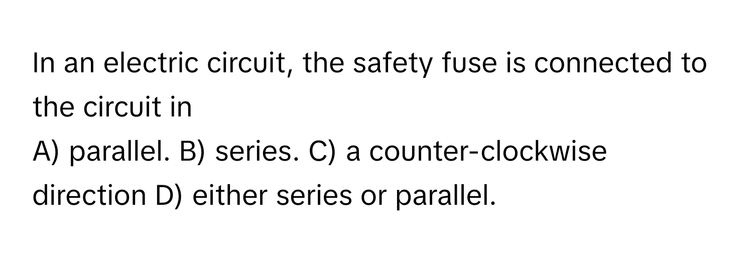 In an electric circuit, the safety fuse is connected to the circuit in 
A) parallel. B) series. C) a counter-clockwise direction D) either series or parallel.