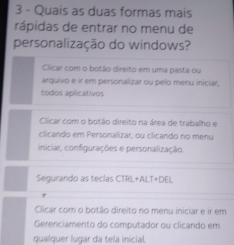 Quais as duas formas mais
rápidas de entrar no menu de
personalização do windows?
Clicar com o botão direito em uma pasta ou
arquivo e ir em personalizar ou pelo menu iniciar,
todos aplicativos
Clicar com o botão direito na área de trabalho e
clicando em Personalizar, ou clicando no menu
iniciar, configurações e personalização.
Segurando as teclas CTRL+ALT+DEL
Clicar com o botão direito no menu iniciar e ir em
Gerenciamento do computador ou clicando em
qualquer lugar da tela inicial.