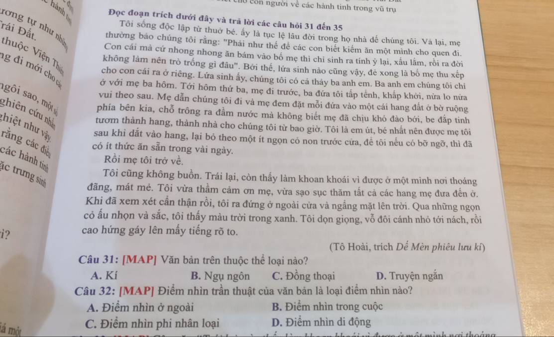 Chu còn người về các hành tinh trong vũ trụ
C hành  v
Đọc đoạn trích dưới đây và trả lời các câu hỏi 31 đến 35
Tái Đất.
Tôi sống độc lập từ thuờ bé. ấy là tục lệ lâu đời trong họ nhà dế chúng tôi. Và lại, mẹ
tơng tự như nh Con cái mà cứ nhong nhong ăn bám vào bố mẹ thì chi sinh ra tính ỷ lại, xấu lắm, rồi ra đời
thường bảo chúng tôi rằng: "Phải như thế đề các con biết kiểm ăn một mình cho quen đi.
không làm nên trò trống gì đâu". Bởi thế, lứa sinh nào cũng vậy, đẻ xong là bố mẹ thu xếp
thuộc Viện Thị cho con cái ra ở riêng. Lứa sinh ấy, chúng tôi có cả thảy ba anh em. Ba anh em chúng tôi chỉ
g đi mới cho ở với mẹ ba hôm. Tới hôm thứ ba, mẹ đi trước, ba đứa tôi tấp tểnh, khấp khởi, nửa lo nửa
vui theo sau. Mẹ dẫn chúng tôi đi và mẹ đem đặt mỗi đứa vào một cái hang đất ở bờ ruộng
s ô i so một phía bên kia, chỗ trông ra đầm nước mà không biết mẹ đã chịu khó đào bới, be đắp tinh
ghiên cứu nhà tươm thành hang, thành nhà cho chúng tôi từ bao giờ. Tôi là em út, bé nhất nên được mẹ tôi
nhi t như vậy
sau khi dắt vào hang, lại bỏ theo một ít ngọn cỏ non trước cửa, để tôi nếu có bỡ ngỡ, thì đã
rằng các điề
có ít thức ăn sẵn trong vài ngày.
các hành tinh
Rồi mẹ tôi trở về.
c trưng sinh
Tôi cũng không buồn. Trái lại, còn thấy làm khoan khoái vì được ở một mình nơi thoáng
đãng, mát mẻ. Tôi vừa thầm cảm ơn mẹ, vừa sạo sục thăm tất cả các hang mẹ đưa đến ở.
Khi đã xem xét cần thận rồi, tôi ra đứng ở ngoài cửa và ngắng mặt lên trời. Qua những ngọn
cỏ ấu nhọn và sắc, tôi thấy màu trời trong xanh. Tôi dọn giọng, vỗ đôi cánh nhỏ tới nách, rồi
i?
cao hứng gáy lên mấy tiếng rõ to.
(Tô Hoài, trích Dế Mèn phiêu lưu kí)
Câu 31: [MAP] Văn bản trên thuộc thể loại nào?
A. Kí B. Ngụ ngôn C. Đồng thoại D. Truyện ngắn
Câu 32: [MAP] Điểm nhìn trần thuật của văn bản là loại điểm nhìn nào?
A. Điểm nhìn ở ngoài B. Điểm nhìn trong cuộc
lá một
C. Điểm nhìn phi nhân loại D. Điểm nhìn di động