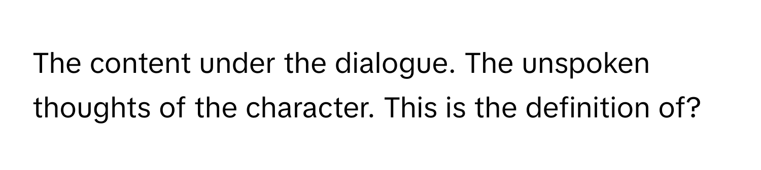 The content under the dialogue. The unspoken thoughts of the character. This is the definition of?