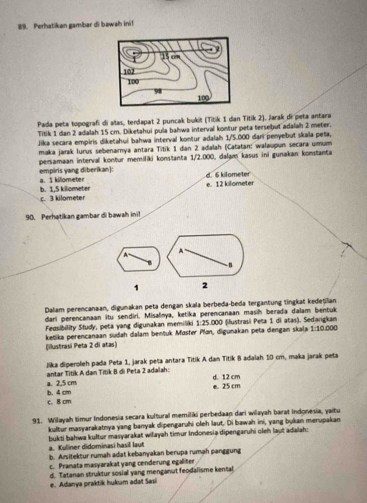 Perhatikan gambar di bawah ini!
Pada peta topografi di atas, terdapat 2 puncak bukit (Titik 1 dan Titik 2). Jarak di peta antara
Titik 1 dan 2 adalah 15 cm. Diketahui pula bahwa interval kontur peta tersebut adalah 2 meter.
Jika secara empiris diketahui bahwa interval kontur adalah 1/5.000 dari penyebut skala peta,
maka jarak lurus sebenarnya antara Titik 1 dan 2 adalah (Catatan: walaupun secara umum
persamaan interval kontur memiliki konstanta 1/2.000, dalam kasus ini gunakan konstanta
empiris yang diberikan):
a. 1 kilometer d. 6 kilometer
b. 1,5 kilometer e. 12 kilometer
c. 3 kilometer
90. Perhatikan gambar di bawah ini!
A
A
B
B
1
2
Dalam perencanaan, digunakan peta dengan skala berbeda-beda tergantung tingkat kedetian
dari perencanaan itu sendiri. Misalnya, ketika perencanaan masih berada dalam bentuk
Fedsibility Study, peta yang digunakan memiliki 1:25.000 (ilustrasi Peta 1 di atas). Sedangkan
ketika perencanaan sudah dalam bentuk Møster Pían, digunakan peta dengan skala 1:10.000
(ilustrasi Peta 2 di atas)
Jika diperoleh pada Peta 1, jarak peta antara Titik A dan Titik B adaiah 10 cm, maka jarak peta
antar Titik A dan Titik B di Peta 2 adalah:
a. 2,5 cm d. 12 cm
b. 4 cm e. 25 cm
c. 8 cm
91. Wilayah timur Indonesia secara kultural memiliki perbedaan dari wilayah barat Indonesia, yaitu
kultur masyarakatnya yang banyak dipengaruhi oleh laut. Di bawah ini, yang bukan merupakan
bukti bahwa kultur masyarakat wilayah timur Indonesia dipengaruhi oleh laut adalah:
a. Kuliner didominasi hasil laut
b. Arsitektur rumah adat kebanyakan berupa rumah panggung
c. Pranata masyarakat yang cenderung egaliter
d. Tatanan struktur sosial yang menganut feodalisme kental
e. Adanya praktik hukum adat Sasi