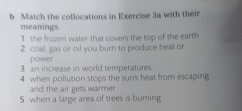 Match the collocations in Exercise 3a with their 
meanings. 
1 the frozen water that covers the top of the earth 
2 coal, gas or oil you burn to produce heat or 
power 
3 an increase in world temperatures 
4 when pollution stops the sun's heat from escaping 
and the air gets warmer 
5 when a large area of trees is burning