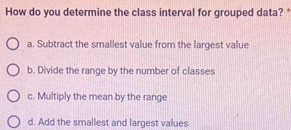 How do you determine the class interval for grouped data? *
a. Subtract the smallest value from the largest value
b. Divide the range by the number of classes
c. Multiply the mean by the range
d. Add the smallest and largest values