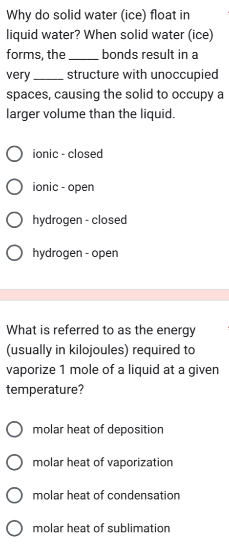 Why do solid water (ice) float in
liquid water? When solid water (ice)
forms, the _bonds result in a
very _structure with unoccupied
spaces, causing the solid to occupy a
larger volume than the liquid.
ionic - closed
ionic - open
hydrogen - closed
hydrogen - open
What is referred to as the energy
(usually in kilojoules) required to
vaporize 1 mole of a liquid at a given
temperature?
molar heat of deposition
molar heat of vaporization
molar heat of condensation
molar heat of sublimation