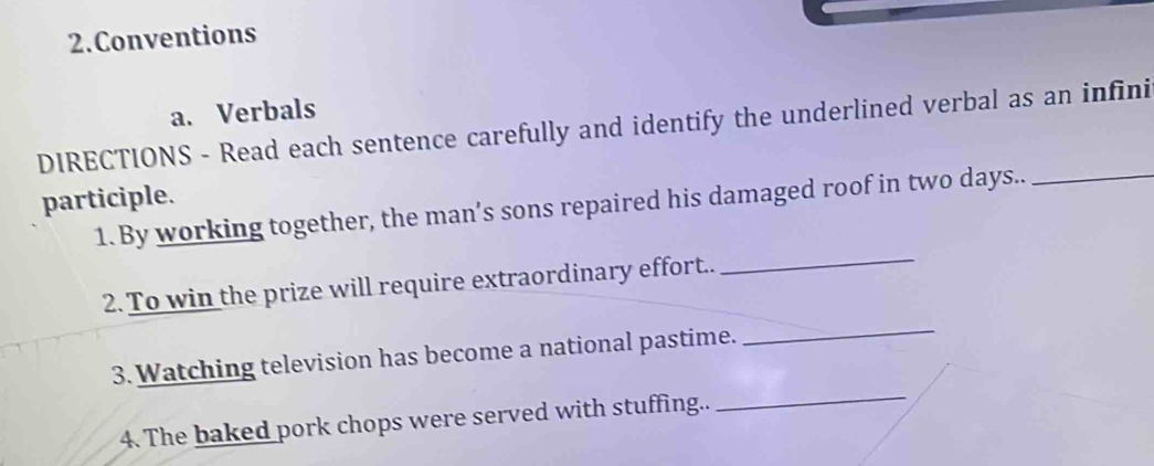 Conventions 
a. Verbals 
DIRECTIONS - Read each sentence carefully and identify the underlined verbal as an infini 
_ 
participle. 1. By working together, the man’s sons repaired his damaged roof in two days.._ 
_ 
2. To win the prize will require extraordinary effort.. 
_ 
3. Watching television has become a national pastime. 
4. The baked pork chops were served with stuffing..