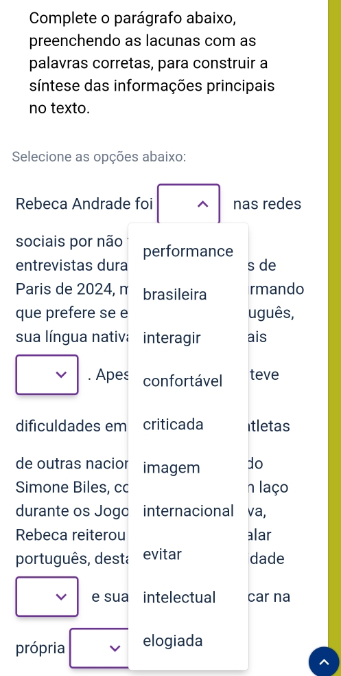 Complete o parágrafo abaixo, 
preenchendo as lacunas com as 
palavras corretas, para construir a 
síntese das informações principais 
no texto. 
Selecione as opções abaixo: 
Rebeca Andrade foi nas redes 
sociais por não performance 
entrevistas dura s de 
Paris de 2024, n brasileira rmando 
que prefere se e uguês, 
sua língua nativa interagir ais 
v . Apes confortável teve 
dificuldades em criticada itletas 
de outras nacior imagem do 
Simone Biles, cc n laço 
durante os Jogo internacional va, 
Rebeca reiterou alar 
português, desta evitar dade 
e sua intelectual car na 
própria 
elogiada