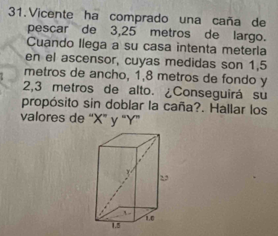 Vicente ha comprado una caña de 
pescar de 3,25 metros de largo. 
Cuando Ilega a su casa intenta meterla 
en el ascensor, cuyas medidas son 1,5
metros de ancho, 1,8 metros de fondo y
2,3 metros de alto. ¿Conseguirá su 
propósito sin doblar la caña?. Hallar los 
valores de “ X ” y “ Y ”