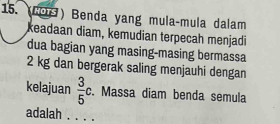 (Co ) Benda yang mula-mula dalam 
keadaan diam, kemudian terpecah menjadi 
dua bagian yang masing-masing bermassa
2 kg dan bergerak saling menjauhi dengan 
kelajuan  3/5 c. Massa diam benda semula 
adalah . . . .