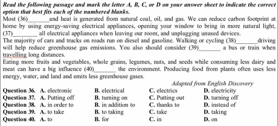 Read the following passage and mark the letter A, B, C, or D on your answer sheet to indicate the correct
option that best fits each of the numbered blanks.
Most (36)_ and heat is generated from natural coal, oil, and gas. We can reduce carbon footprint at
home by using energy-saving electrical appliances, opening your window to bring in more natural light,
(37)_ all electrical appliances when leaving our room, and unplugging unused devices.
The majority of cars and trucks on roads run on diesel and gasoline. Walking or cycling (38)_ driving
will help reduce greenhouse gas emissions. You also should consider (39)_ a bus or train when
travelling long distances.
Eating more fruits and vegetables, whole grains, legumes, nuts, and seeds while consuming less dairy and
meat can have a big influence (40)_ the environment. Producing food from plants often uses less
energy, water, and land and emits less greenhouse gases.
Adapted from English Discovery
Question 36. A. electronic B. electrical C. electrics D. electricity
Question 37. A. Putting off B. turning on C. Putting out D. turning off
Question 38. A. in order to B. in addition to C. thanks to D. instead of
Question 39. A. to take B. to taking C. take D. taking
Question 40. A. to B. for C. in D. on