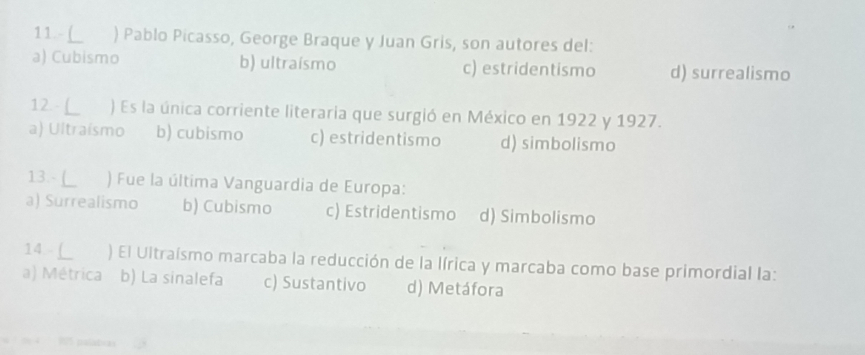 ) Pablo Picasso, George Braque y Juan Gris, son autores del:
a) Cubismo b) ultraísmo c) estridentismo d) surrealismo
12- L ) Es la única corriente literaria que surgió en México en 1922 y 1927.
a) Ultraísmo b) cubismo c) estridentismo d) simbolismo
13.- L ) Fue la última Vanguardia de Europa:
a) Surrealismo b) Cubismo c) Estridentismo d) Simbolismo
14 L ) El Ultraísmo marcaba la reducción de la lírica y marcaba como base primordial la:
a) Métrica b) La sinalefa c) Sustantivo d) Metáfora