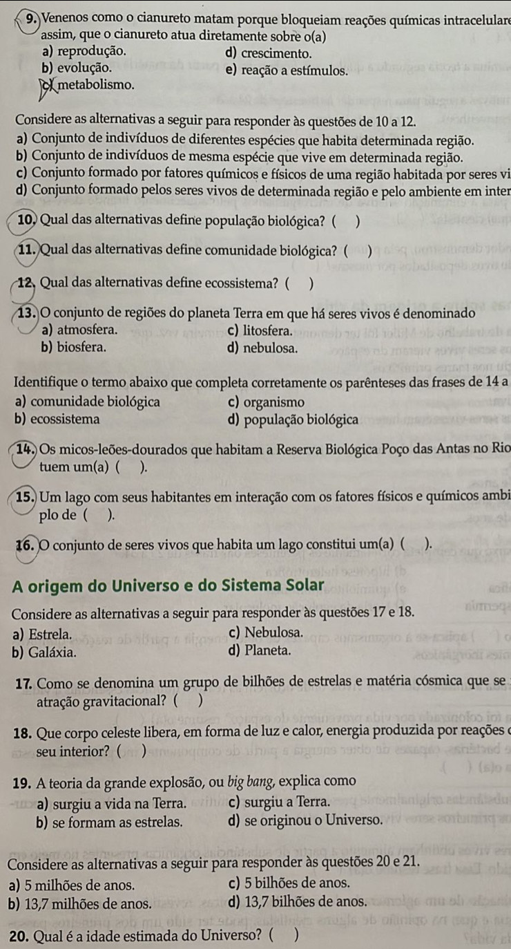 Venenos como o cianureto matam porque bloqueiam reações químicas intracelulare
assim, que o cianureto atua diretamente sobre o(a)
a) reprodução. d) crescimento.
b) evolução. e) reação a estímulos.
metabolismo.
Considere as alternativas a seguir para responder às questões de 10 a 12.
a) Conjunto de indivíduos de diferentes espécies que habita determinada região.
b) Conjunto de indivíduos de mesma espécie que vive em determinada região.
c) Conjunto formado por fatores químicos e físicos de uma região habitada por seres vi
d) Conjunto formado pelos seres vivos de determinada região e pelo ambiente em inter
10) Qual das alternativas define população biológica? ( )
11. Qual das alternativas define comunidade biológica? ( )
12, Qual das alternativas define ecossistema? ( )
13. O conjunto de regiões do planeta Terra em que há seres vivos é denominado
a) atmosfera. c) litosfera.
b) biosfera. d) nebulosa.
Identifique o termo abaixo que completa corretamente os parênteses das frases de 14 a
a) comunidade biológica c) organismo
b) ecossistema d) população biológica
14.) Os micos-leões-dourados que habitam a Reserva Biológica Poço das Antas no Rio
tuem um(a) ( ).
15.) Um lago com seus habitantes em interação com os fatores físicos e químicos ambi
plo de ( ).
16. O conjunto de seres vivos que habita um lago constitui um(a) ( ).
A origem do Universo e do Sistema Solar
Considere as alternativas a seguir para responder às questões 17 e 18.
a) Estrela. c) Nebulosa.
b) Galáxia. d) Planeta.
17. Como se denomina um grupo de bilhões de estrelas e matéria cósmica que se
atração gravitacional? ( )
18. Que corpo celeste libera, em forma de luz e calor, energia produzida por reações e
seu interior? ( )
19. A teoria da grande explosão, ou big bang, explica como
a) surgiu a vida na Terra. c) surgiu a Terra.
b) se formam as estrelas. d) se originou o Universo.
Considere as alternativas a seguir para responder às questões 20 e 21.
a) 5 milhões de anos. c) 5 bilhões de anos.
b) 13,7 milhões de anos. d) 13,7 bilhões de anos.
20. Qual é a idade estimada do Universo? ( )