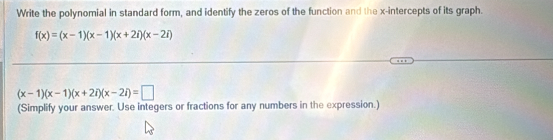 Write the polynomial in standard form, and identify the zeros of the function and the x-intercepts of its graph.
f(x)=(x-1)(x-1)(x+2i)(x-2i)
(x-1)(x-1)(x+2i)(x-2i)=□
(Simplify your answer. Use integers or fractions for any numbers in the expression.)