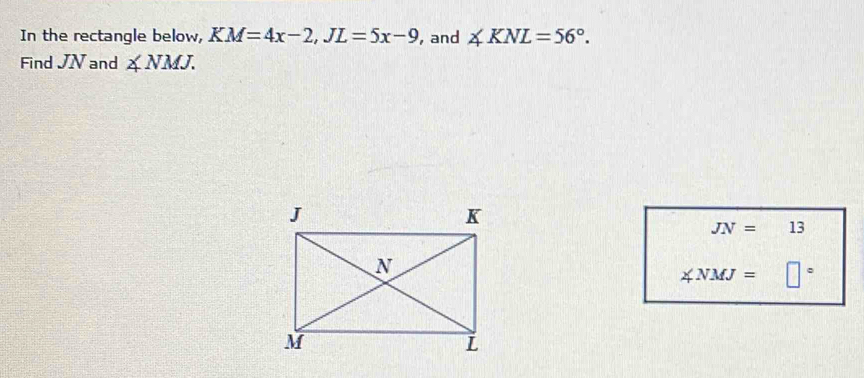 In the rectangle below, KM=4x-2, JL=5x-9 , and ∠ KNL=56°. 
Find JN and ∠ NMJ.
JN= 13
∠ NMJ= □°