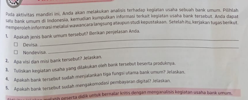 Pada aktivitas mandiri ini, Anda akan melakukan analisis terhadap kegiatan usaha sebuah bank umum. Pilihlah 
satu bank umum di Indonesia, kemudian kumpulkan informasi terkait kegiatan usaha bank tersebut. Anda dapat 
memperoleh informasi melalui wawancara langsung ataupun studi kepustakaan. Setelah itu, kerjakan tugas berikut. 
_ 
1. Apakah jenis bank umum tersebut? Berikan penjelasan Anda. 
Devisa. 
Nondevisa. 
_ 
2. Apa visi dan misi bank tersebut? Jelaskan. 
3. Tuliskan kegiatan usaha yang dilakukan oleh bank tersebut beserta produknya. 
4. Apakah bank tersebut sudah menjalankan tiga fungsi utama bank umum? Jelaskan. 
5. Apakah bank tersebut sudah mengakomodasi pembayaran digital? Jelaskan. 
eretih neserta didik untuk bernalar kritis dengan menganalisis kegiatan usaha bank umum.