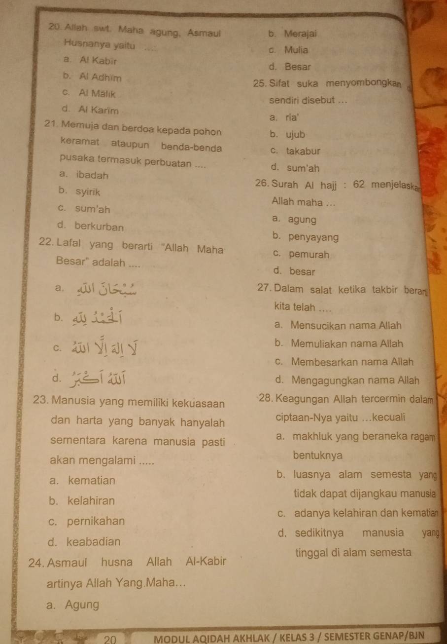 Allah swt. Maha agung, Asmaul b. Merajai
Husnanya yaitu
c. Mulia
a. Al Kabīr d. Besar
b. Al Adhïm
25. Sifat suka menyombongka
c. Al Mälik
sendiri disebut ...
d. Al Karïm
a. ria'
21. Memuja dan berdoa kepada pohon b. ujub
keramat ataupun benda-benda c. takabur
pusaka termasuk perbuatan .... d.sum'ah
a. ibadah
26. Surah Al hajj : 62 menjelaska
b.syirik Allah maha ...
c. sum'ah a. agung
d. berkurban b. penyayang
22. Lafal yang berarti 'Allah Maha c. pemurah
Besar" adalah . d. besar
a. 27. Dalam salat ketika takbir beran
kita telah ....
b.
a. Mensucikan nama Allah
C.
b. Memuliakan nama Allah
c. Membesarkan nama Allah
d. d. Mengagungkan nama Allah
23. Manusia yang memiliki kekuasaan 28. Keagungan Allah tercermin dalam
dan harta yang banyak hanyalah ciptaan-Nya yaitu …kecuali
sementara karena manusia pasti
a. makhluk yang beraneka ragam
bentuknya
akan mengalami .....
a. kematian
b. luasnya alam semesta yang
tidak dapat dijangkau manusia
b. kelahiran
c. adanya kelahiran dan kematia
c. pernikahan
d. sedikitnya manusia yang
d. keabadian
tinggal di alam semesta
24. Asmaul husna Allah Al-Kabir
artinya Allah Yang.Maha...
a. Agung
20 MODUL AQIDAH AKHLAK / KELAS 3 / SEMESTER GENAP/BJN