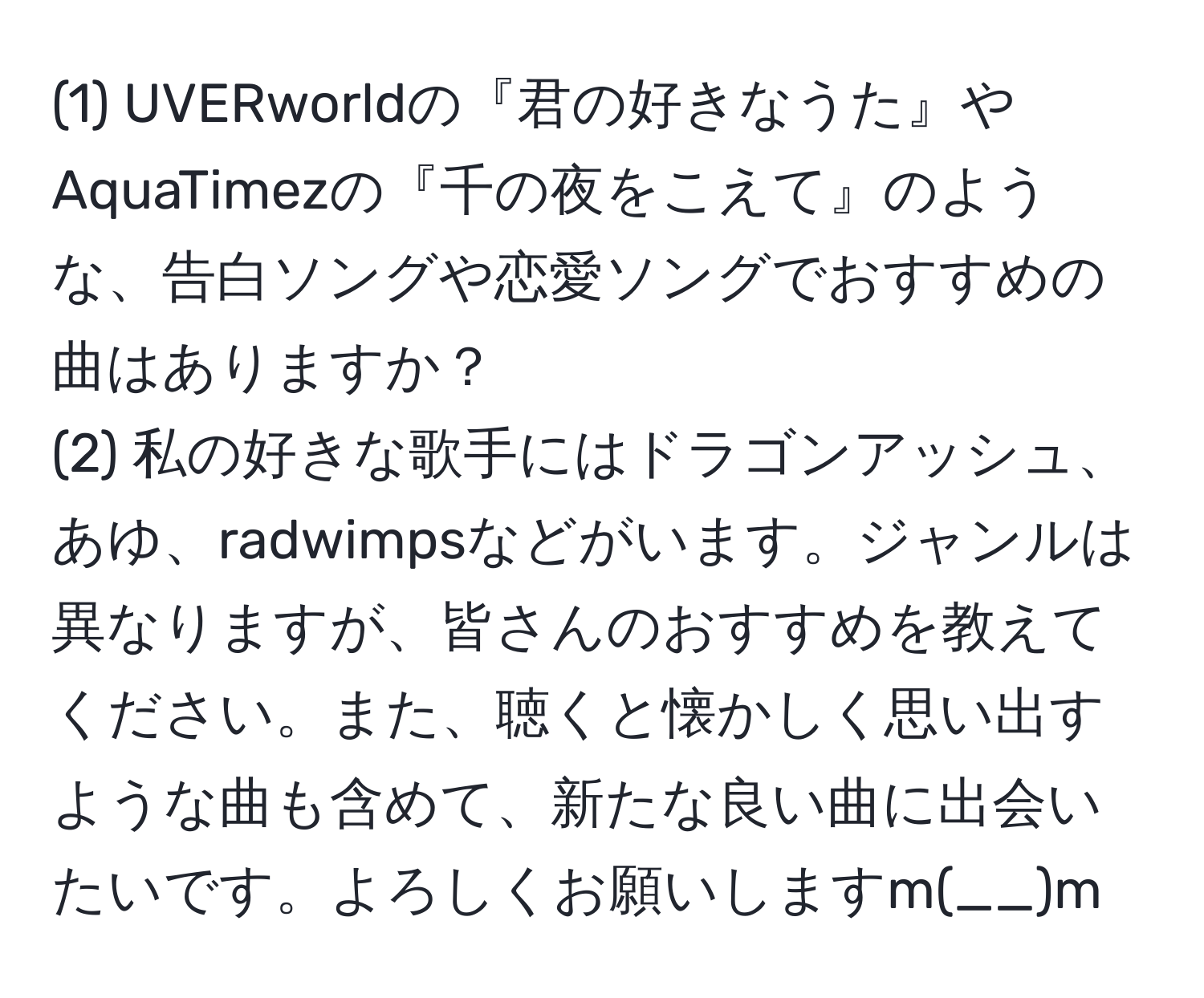 (1) UVERworldの『君の好きなうた』やAquaTimezの『千の夜をこえて』のような、告白ソングや恋愛ソングでおすすめの曲はありますか？  
(2) 私の好きな歌手にはドラゴンアッシュ、あゆ、radwimpsなどがいます。ジャンルは異なりますが、皆さんのおすすめを教えてください。また、聴くと懐かしく思い出すような曲も含めて、新たな良い曲に出会いたいです。よろしくお願いしますm(__)m