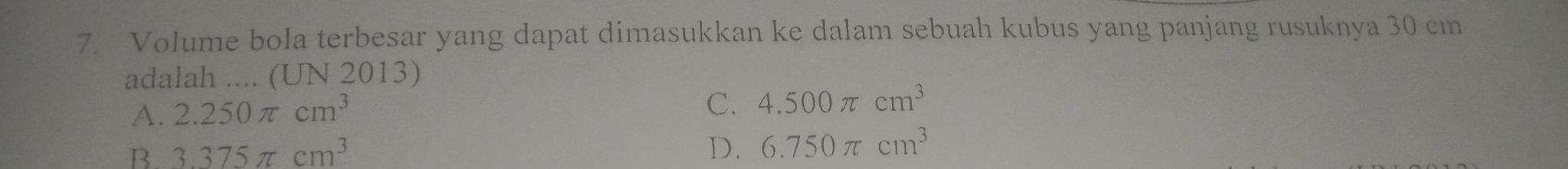 Volume bola terbesar yang dapat dimasukkan ke dalam sebuah kubus yang panjang rusuknya 30 cm
adalah .... (UN 2013)
A. 2.250π cm^3
C. 4.500π cm^3
B. 3.375π cm^3
D. 6.750π cm^3