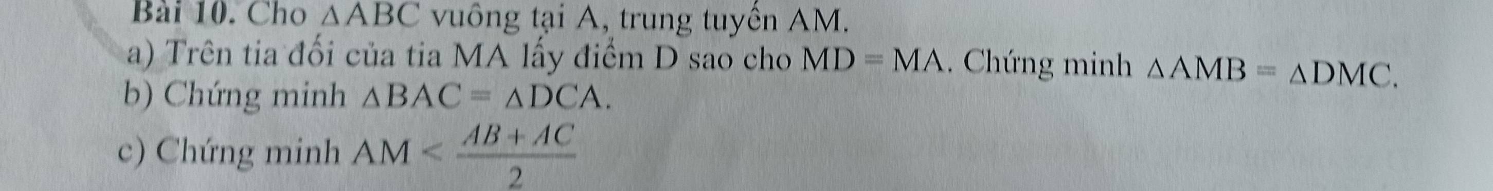 Cho △ ABC vuông tại A, trung tuyển AM. 
a) Trên tia đối của tia MA lấy điểm D sao cho MD=MA. Chứng minh △ AMB=△ DMC. 
b) Chứng minh △ BAC=△ DCA. 
c) Chứng minh AM