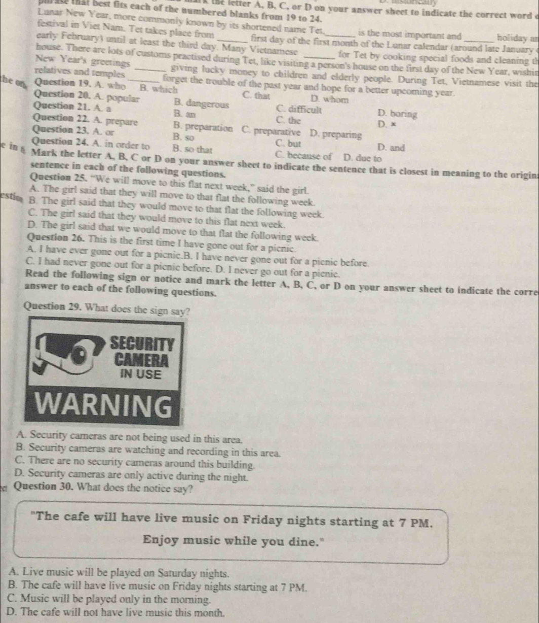 ank the letter A, B, C, or D on your answer sheet to indicate the correct word o
purate that best fits each of the numbered blanks from 19 to 24.
Lanar New Year, more commonly known by its shortened name Tet. is the most important and holiday ar
festival in Viet Nam. Tet takes place from first day of the first month of the Lunar calendar (around late January o
early February) until at least the third day. Many Vietnamese _for Tet by cooking special foods and cleaning th
house. There are lots of customs practised during Tet, like visiting a person's house on the first day of the New Year, wishin
New Year's greetings giving lucky money to children and elderly people. During Tet, Vietnamese visit the
relatives and temples _forget the trouble of the past year and hope for a better upcoming year.
he on Question 19. A. who_ B. which C. that D. whom
Question 20. A. popular B. dangerous C. difficult D. boring
Question 21. A. a B. an C. the
D. x
Question 22. A. prepare B. preparation C. preparative D. preparing
Question 23. A. or B. so C. but D. and
Question 24. A. in order to B. so that C. because of D. due to
e in 5 Mark the letter A. B, C or D on your answer sheet to indicate the sentence that is closest in meaning to the origin
sentence in each of the following questions.
Question 25. “We will move to this flat next week,” said the girl.
estio A. The girl said that they will move to that flat the following week.
B. The girl said that they would move to that flat the following week.
C. The girl said that they would move to this flat next week.
D. The girl said that we would move to that flat the following week.
Question 26. This is the first time I have gone out for a picnic.
A. I have ever gone out for a picnic.B. I have never gone out for a picnic before.
C. I had never gone out for a picnic before. D. I never go out for a picnic.
Read the following sign or notice and mark the letter A, B, C, or D on your answer sheet to indicate the corre
answer to each of the following questions.
Question 29. What does the sign say?
SECURITY
CAMERA
IN USE
WARNING
A. Security cameras are not being used in this area.
B. Security cameras are watching and recording in this area.
C. There are no security cameras around this building.
D. Security cameras are only active during the night.
Question 30. What does the notice say?
"The cafe will have live music on Friday nights starting at 7 PM.
Enjoy music while you dine."
A. Live music will be played on Saturday nights.
B. The cafe will have live music on Friday nights starting at 7 PM.
C. Music will be played only in the morning.
D. The cafe will not have live music this month.