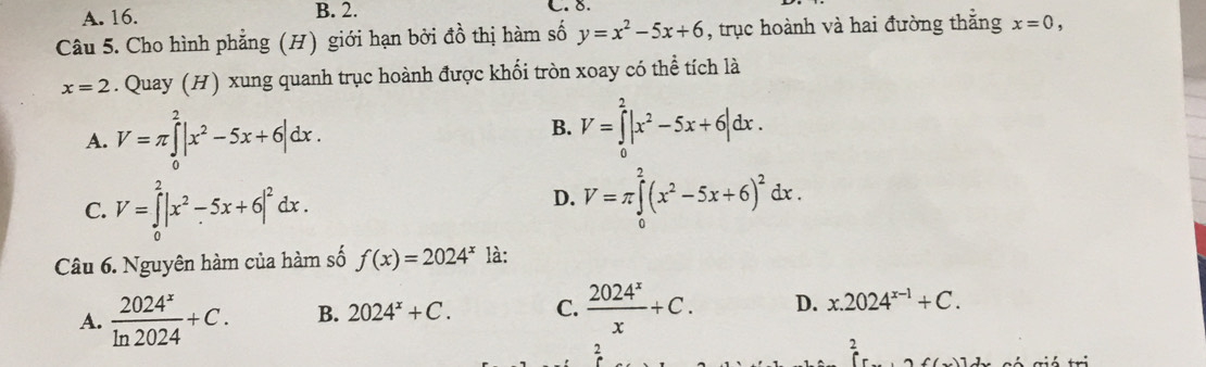 A. 16. B. 2. C. 8.
Câu 5. Cho hình phẳng (H) giới hạn bởi đồ thị hàm số y=x^2-5x+6 , trục hoành và hai đường thắng x=0,
x=2. Quay (H) xung quanh trục hoành được khối tròn xoay có thể tích là
A. V=π ∈tlimits _0^(2|x^2)-5x+6|dx. B. V=∈tlimits _0^(2|x^2)-5x+6|dx.
C. V=∈tlimits _0^(2|x^2)-5x+6|^2dx.
D. V=π ∈tlimits _0^(2(x^2)-5x+6)^2dx. 
Câu 6. Nguyên hàm của hàm số f(x)=2024^x là:
A.  2024^x/ln 2024 +C. B. 2024^x+C. C.  2024^x/x +C. D. x.2024^(x-1)+C. 
2