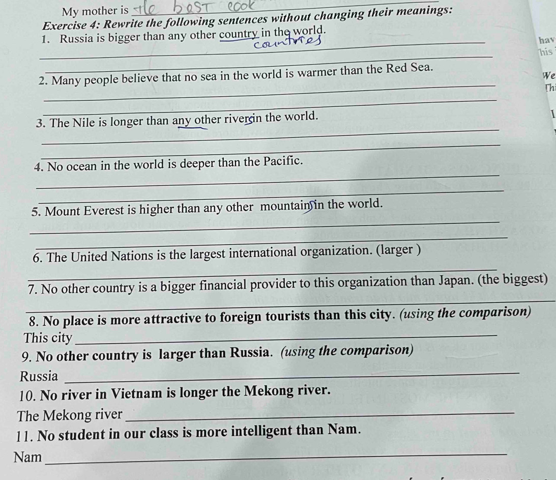 My mother is 
_ 
Exercise 4: Rewrite the following sentences without changing their meanings: 
_ 
1. Russia is bigger than any other country in the world. 
hav 
_ 
_ 
his 
_ 
2. Many people believe that no sea in the world is warmer than the Red Sea. 
We 
Th 
_ 
_ 
3. The Nile is longer than any other riverin the world. 
_ 
_ 
4. No ocean in the world is deeper than the Pacific. 
_ 
_ 
5. Mount Everest is higher than any other mountain in the world. 
_ 
6. The United Nations is the largest international organization. (larger ) 
_ 
_ 
7. No other country is a bigger financial provider to this organization than Japan. (the biggest) 
8. No place is more attractive to foreign tourists than this city. (using the comparison) 
This city 
_ 
9. No other country is larger than Russia. (using the comparison) 
Russia 
_ 
10. No river in Vietnam is longer the Mekong river. 
The Mekong river_ 
11. No student in our class is more intelligent than Nam. 
Nam_