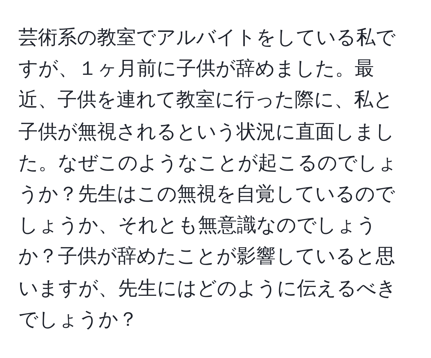 芸術系の教室でアルバイトをしている私ですが、１ヶ月前に子供が辞めました。最近、子供を連れて教室に行った際に、私と子供が無視されるという状況に直面しました。なぜこのようなことが起こるのでしょうか？先生はこの無視を自覚しているのでしょうか、それとも無意識なのでしょうか？子供が辞めたことが影響していると思いますが、先生にはどのように伝えるべきでしょうか？