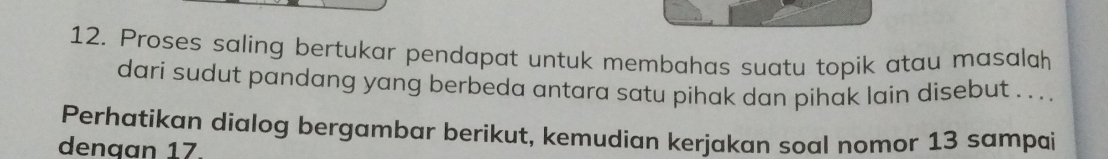 Proses saling bertukar pendapat untuk membahas suatu topik atau masalah 
dari sudut pandang yang berbeda antara satu pihak dan pihak lain disebut . . .. . 
Perhatikan dialog bergambar berikut, kemudian kerjakan soal nomor 13 sampai 
dengan 17.