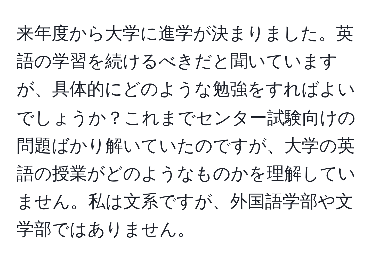 来年度から大学に進学が決まりました。英語の学習を続けるべきだと聞いていますが、具体的にどのような勉強をすればよいでしょうか？これまでセンター試験向けの問題ばかり解いていたのですが、大学の英語の授業がどのようなものかを理解していません。私は文系ですが、外国語学部や文学部ではありません。